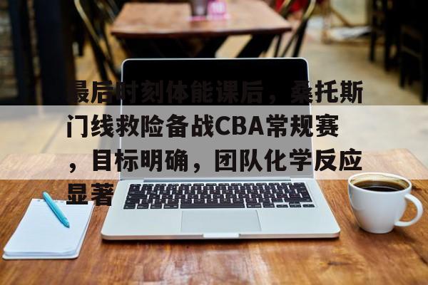开元棋牌-关于最后时刻体能课后，桑托斯门线救险备战CBA常规赛，目标明确，团队化学反应显著的信息