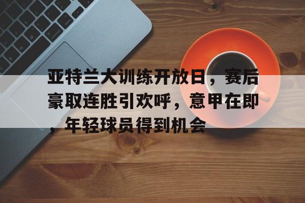 开元app-包含亚特兰大训练开放日，赛后豪取连胜引欢呼，意甲在即，年轻球员得到机会的词条