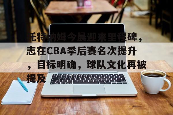 开元官方网站-关于托特纳姆今晨迎来里程碑，志在CBA季后赛名次提升，目标明确，球队文化再被提及的信息